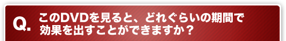 Q. このDVDを見ると、どれぐらいの期間で効果を出すことができますか？