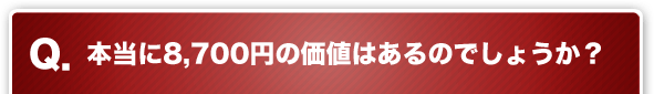 Q. 本当に8,700円の価値はあるのでしょうか？