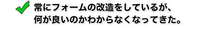 常にフォームの改造をしているが、何が良いのかわからなくなってきた。