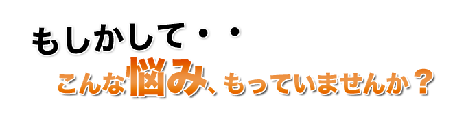 もしかして・・こんな悩み、もっていませんか？