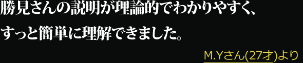 勝見さんの説明が理論的でわかりやすく、すっと簡単に理解できました。 --- DM.Yさん(27才)より