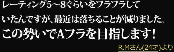 レーティング5〜8ぐらいをフラフラしていたんですが、最近は落ちることが減りました。この勢いでAフラを目指します！ --- R.Mさん(24才)より