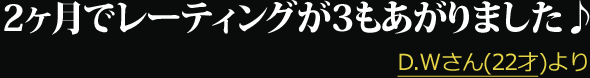 2ヶ月でレーティングが3もあがりました♪ --- D.Wさん(22才)より