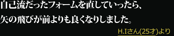 自己流だったフォームを直していったら、矢の飛びが前よりも良くなりしました。 --- H.Iさん(25才)より