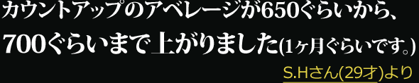 カウントアップのアベレージが650ぐらいから、700ぐらいまで上がりました(1ヶ月ぐらいです。) --- S.Hさん(29才)より