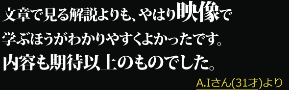 文章で見る解説よりも、やはり映像で学ぶほうがわかりやすくよかったです。内容も期待以上のものでした。 --- A.Iさん(31才)より