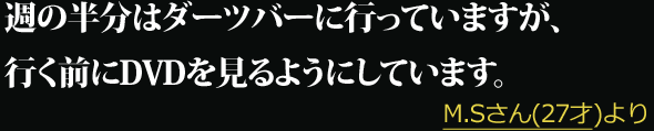 週の半分はダーツバーに行っていますが、行く前にDVDを見るようにしています。 --- M.Sさん(27才)より