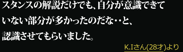 スタンスの解説だけでも、自分が意識できていない部分が多かったのだな・・と、認識させてもらいました。 --- K.Iさん(28才)より