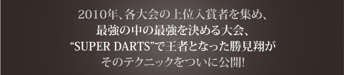 2010年、各大会の上位入賞者を集め、最強の中の最強を決める大会、“SUPER DARTS”で王者となった勝見翔がそのテクニックをついに公開!